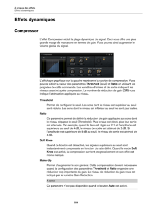 Page 559À propos des effets
Effets dynamiques559
Effets dynamiques
Compressor
L’effet Compressor réduit la plage dynamique du signal. Ceci vous offre une plus 
grande marge de manœuvre  en termes de gain. Vous pouvez ainsi augmenter le 
volume global du signal.
L’affichage graphique sur la gauche représente la courbe de compression. Vous 
pouve
 z éditer la valeur des paramètres  Threshold (seuil) et Ratio en utilisant les 
poignées de cette commande. Les vumètres d’entrée et de sortie indiquent les 
niveaux...