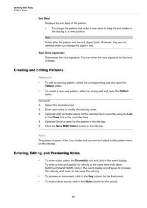 Page 57Working With Pads
Pattern Pads57
End BeatDisplays the end beat of the pattern.
• To change the pattern end, enter a new value or drag the end marker in the display to a new position.
NOTE
Notes after the pattern end are not played back. However, they are not 
deleted when you change the pattern end.
Sign (time signature)
Determines the time signature. You can enter the new signature as fractions 
of
 beats.
Creating and Editing Patterns
PREREQUISITE 
• To edit an existing pattern, select the...
