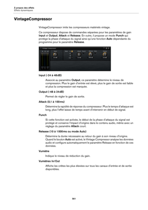 Page 561À propos des effets
Effets dynamiques561
VintageCompressor
VintageCompressor imite les compresseurs matériels vintage.
Ce compresseur dispose de commandes séparées pour les 
 paramètres de gain 
Input  et Output , Attack  et Release . En outre, il propose un mode  Punch qui 
protège la phase d’attaque du  signal ainsi qu’une fonction Auto dépendante du 
programme pour le paramètre  Release.
Input (-24 à 48  dB)
Associé au paramètre  Output, ce
  paramètre détermine le niveau de 
compression. Plus le gain...