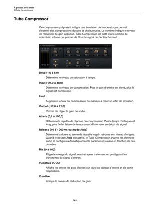Page 562À propos des effets
Effets dynamiques562
Tube Compressor
Ce compresseur polyvalent intègre une émulation de lampe et vous permet 
d’obtenir des compressions douces et chaleureuses. Le vumètre indique le niveau 
de réduction de gain appliqué. Tube Compressor est doté d’une section de 
side-chain interne qui permet de fi ltrer le signal de déclenchement.
Drive (1,0 à 6,0)
Détermine le niveau de saturation à lampe.
Input (-24,0 à 48,0) Détermine le niveau de compression. Plus le gain d’entrée est élevé,...