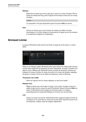 Page 564À propos des effets
Effets dynamiques564
ReleaseDétermine le temps que met le gain pour  re
 venir au niveau d’origine. Plus le 
temps de release est long, plus le sign al met de temps à retrouver son niveau 
d’origine.
À NOTER
Ce paramètre n’est pas disponible quand le bouton  Auto est activé.
Auto
Activez ce bouton pour que le temp s de release 
 soit défini de façon 
automatique. Le Limiter analyse en permanence le signal source de manière 
à constamment adapter la configuration.
Brickwall Limiter
Le...
