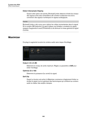 Page 565À propos des effets
Effets dynamiques565
Detect Intersample ClippingQuand cette option est activée, Brickwall Limiter détecte et limite les niveaux 
de
s signaux entre deux échantillons afin d’éviter la distorsion lors de la 
conversion des signaux numéri ques en signaux analogiques.
À NOTER
Brickwall Limiter a été conçu pour réduire les crêtes momentanées dans le signal. 
Si le vumètre GR (réduction du gain) indique une limitation constante du signal, 
essayez d’augmenter le seuil (Threshold) ou de...