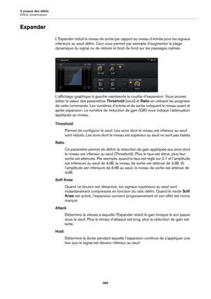 Page 566À propos des effets
Effets dynamiques566
Expander
L’Expander réduit le niveau de sortie par rapport au niveau d’entrée pour les signaux 
inférieurs au seuil défini. Ceci vous  permet par exemple d’augmenter la plage 
dynamique du signal ou de réduire le  bruit de fond sur les passages calmes.
L’affichage graphique à gauc he
  représente la courbe d’expansion. Vous pouvez 
éditer la valeur des paramètres  Threshold (seuil) et Ratio en utilisant les poignées 
de cette commande. Les vumètres d’entrée et de...