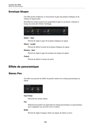 Page 569À propos des effets
Effets de panoramique569
Envelope Shaper
Cet effet permet d’atténuer ou d’accentuer le gain des phases d’attaque et de 
release du signal audio.
Surveillez les niveaux quand  vous augmentez le gain 
 et, au besoin, réduisez le 
niveau de sortie afin d’éviter l’écrêtage.
Attack – Gain
Permet de régler le gain de  la phase d’
 attaque du signal.
Attack - Length Permet de définir la durée de la phase d’
 attaque du signal.
Release - Gain Permet de régler le gain de  la phase de release...