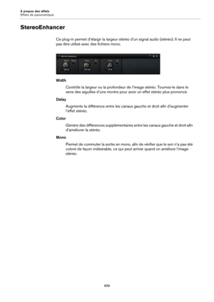 Page 570À propos des effets
Effets de panoramique570
StereoEnhancer
Ce plug-in permet d’élargir la largeur stéréo d’un signal audio (stéréo). Il ne peut 
pas être utilisé avec des fichiers mono.
Width
Contrôle la largeur ou la profondeur de l’image stéréo. Tournez-le dans le 
sens 
des aiguilles d’une montre pour  avoir un effet stéréo plus prononcé.
Delay Augmente la différence entre les canaux gauche et droit afin d’augmenter 
l’ef
fet stéréo.
Color Génère des différences supplémentaires entre les canaux...