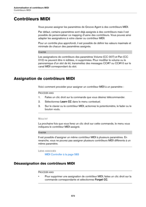 Page 573Automatisation et contrôleurs MIDI
Contrôleurs MIDI573
Contrôleurs MIDI
Vous pouvez assigner les paramètres de Groove Agent à des contrôleurs MIDI.
Par défaut, certains paramètres sont déjà assignés à des contrôleurs mais il est 
possible de personnaliser ce mapping d’usine des contrôleurs. Vous pouvez ainsi 
adapter les assignations à votre clavier ou contrôleur MIDI.
Pour un contrôle plus approf ondi, il est possible de définir les valeurs maximale et 
minimale de chacun des  paramètres assignés.
À...