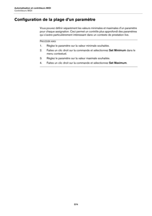 Page 574Automatisation et contrôleurs MIDI
Contrôleurs MIDI574
Configuration de la plage d’un paramètre
Vous pouvez définir séparément les valeurs minimales et maximales d’un paramètre 
pour chaque assignation. Ceci permet un  contrôle plus approfondi des paramètres 
qui s’avère particulièrement intéressant  dans un contexte de prestation live.
PROCÉDÉR AINSI
1. Réglez le paramètre sur la valeur minimale souhaitée.
2. Faites un clic droit sur la commande et sélectionnez  Set Minimum dans le 
menu contextuel.
3....
