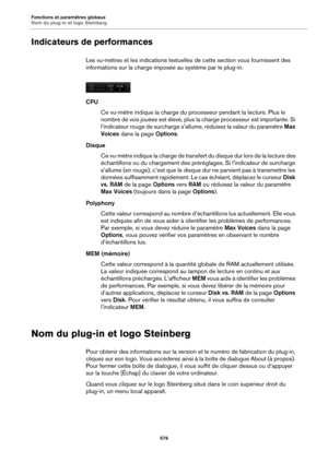 Page 576Fonctions et paramètres globaux
Nom du plug-in et logo Steinberg576
Indicateurs de performances
Les vu-mètres et les indications textuelles de cette section vous fournissent des 
informations sur la charge imposée au système par le plug-in.
CPU
Ce vu-mètre indique la ch a
 rge du processeur pendant la lecture. Plus le 
nombre de voix jouées est élevé, plus la charge processeur est importante. Si 
l’indicateur rouge de surcharge s’allume, réduisez la valeur du paramètre  Max 
Voices  dans la page...