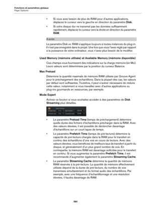 Page 580Fonctions et paramètres globaux
Page Options580
• Si vous avez besoin de plus de RAM pour d’autres applications, 
déplacez le curseur vers la gauche en direction du paramètre  Disk.
• Si votre disque dur ne transmet pas les données suffisamment  rapidement, déplacez le curseur vers  la droite en direction du paramètre 
RAM .
À NOTER
Le paramètre Disk vs. RAM s’applique touj ours à toutes instances du plug-in. 
Il n’est pas enregistré dans  le projet. Une fois que vous l’avez réglé par rapport 
à la...