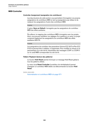 Page 583Fonctions et paramètres globaux
Page Options583
MIDI Controller
Controller Assignment (assignation de contrôleurs)Les deux boutons de cette section vous  pe
 rmettent d’enregistrer vos propres 
assignations de contrôleurs MIDI en ta nt qu’assignations par défaut et de 
restaurer les assignations d’ usine des contrôleurs MIDI.
À NOTER
L’option Save as Default  n’enregistre pas les assignations de contrôleur 
MIDI des effets auxiliaires.
Par ailleurs, le mapping des contrôleurs  MIDI s’enregistre avec les...