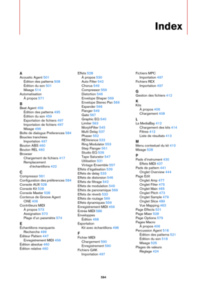 Page 594594
Index
A
Acoustic Agent 501
Édition des patterns
 508
Édition du son
 501
Mixage
 514
Automatisation À propos
 571
B
Beat Agent 459
Édition des patterns
 495
Édition du son
 459
Exportation de fichiers
 497
Importation de fichiers
 497
Mixage
 496
Boîte de dialogue Preferences
 584
Boucles tranchées Importation
 497
Bouton ABS
 460
Bouton REL
 460
Browser Chargement de fichiers
 417
Remplacement  d’échantillons
 422
C
Compressor 561
Configuration des préférences
 584
Console AUX
 528
Console Kit
 528...