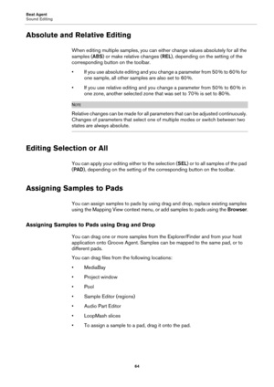 Page 64Beat Agent
Sound Editing64
Absolute and Relative Editing
When editing multiple samples, you can either change values absolutely for all the 
samples (ABS) or make relative changes ( REL), depending on the setting of the 
corresponding button on the toolbar.
• If you use absolute editing and you change a parameter from 50  % to 60  % for 
one sample, 

all other samp les are also set to 60  %.
• If you use relative editing and you change a parameter from 50  % to 60  % in 
o

ne zone, another selected...