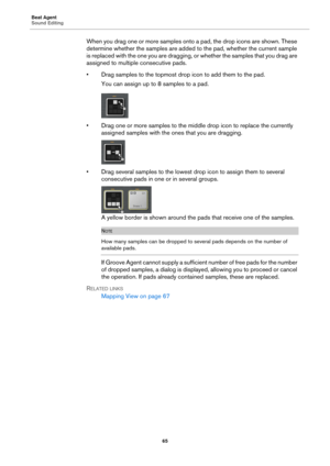 Page 65Beat Agent
Sound Editing65
When you drag one or more samples onto a pad, the drop icons are shown. These 
determine whether the samples are added to the pad, whether the current sample 
is replaced with the one you are dragging, or whether the samples that you drag are 
assigned to multiple consecutive pads.
• Drag samples to the topmost drop icon to add them to the pad.
You can assign up to 8 samples to a pad.
• Drag one or more samples to the middle  drop icon to replace the currently 
assigned samples...