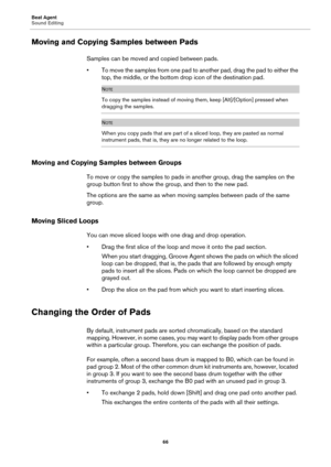 Page 66Beat Agent
Sound Editing66
Moving and Copying Samples between Pads
Samples can be moved and copied between pads.
• To move the samples from one pad to an other 
 pad, drag the pad to either the 
top, the middle, or the bottom dr op icon of the destination pad.
NOTE
To copy the samples instead of moving them, keep [Alt]/[Option] pressed when 
dragging the samples.
NOTE
When you copy pads that are part of a sliced loop, they are pasted as normal 
instrument pads, that is, they are no longer related to the...