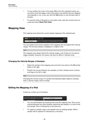 Page 67Beat Agent
Sound Editing67
• To see whether the order of the pads differs from the standard sorting, you 
can either check the trigger notes of th e pads to see whether they are mapped 
chromatically or not, or you can click the  Info button to see the pad index of 
all pads.
• To reset the order of all pads to a chrom atic
  order, open the context menu for 
a pad and select  Reset Pad Order .
Mapping View
The mapping view shows the current sa mple mapping of the selected pad.
You can replace and remove...