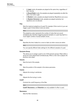 Page 69Beat Agent
Sound Editing69
•In Layer mode, all samples are played at  the same time, regardless of 
their velocity.
•In  Round Robin  mode, the samples are played repeatedly one after the 
other, from left to right.
•In  Random  mode, samples are played randomly. Repetitions can occur.
•In  Random Exclusive  mode, samples are played randomly, but 
repetitions are not allowed.
Poly
Sets the maximum polyphony of  a
  pad. For example, if this is set to 4, you can 
trigger a pad 4 times before notes are...