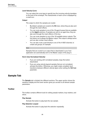 Page 81Beat Agent
Sound Editing81
Level Velocity CurveYou can select the curve type to specify how the incoming velocity translates 
to th
e level of the envelope. The charact eristic of each curve is displayed by 
a small icon.
Output The output to which the samples are routed.
• By default, samples are routed to the  Kit mixer, where they are also sent 
through the insert effects.
• You can route samples to one of the 16 agent busses that are available  on the  Agent submenu. If samples are sent to an agent...