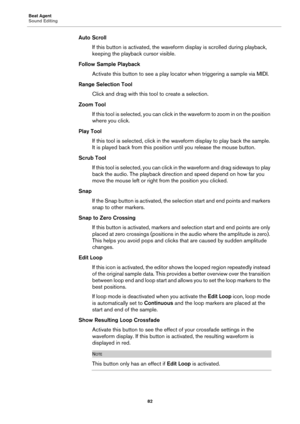 Page 82Beat Agent
Sound Editing82
Auto ScrollIf this button is activated, the wavefo rm display is 
 scrolled during playback, 
keeping the playback cursor visible.
Follow Sample Playback Activate this button to see a play locator when triggering a sample via MIDI.
Range Selection Tool Click and drag with this t ool to 
 create a selection.
Zoom Tool If this tool is selected, you can click in the waveform to zoom in on the position 
wh
ere you click.
Play Tool If this tool is selected, click in the wa veform...