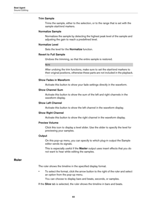 Page 83Beat Agent
Sound Editing83
Trim SampleTrims the sample, either to the selection, or to the range that is set with the 
sample start/end markers.
Normalize Sample Normalizes the sample by detecting the highest peak level of the sample and 
adjusting the gain 
 to reach a predefined level.
Normalize Level Sets the level for the  No
 rmalize function.
Revert to Full Sample Undoes the trimming, so that the entire sample is restored.
NOTE
After undoing the trim functions, make  sure to set the start/end...