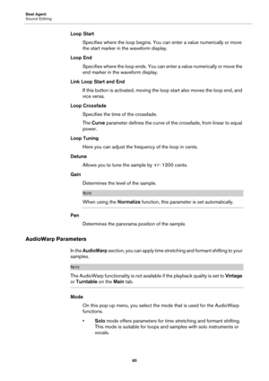 Page 85Beat Agent
Sound Editing85
Loop StartSpecifies where the loop begins. You can enter a value numerically or move 
the st
art marker in  the waveform display.
Loop End Specifies where the loop ends. You can enter a value numerically or move the 
e
nd marker in the waveform display.
Link Loop Start and End If this button is activate d, moving the loop
  start also moves the loop end, and 
vice versa.
Loop Crossfade Specifies the time of the crossfade.
The Curve  
parameter defines the curve of the...