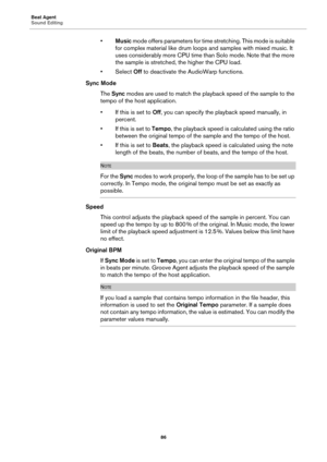 Page 86Beat Agent
Sound Editing86
•Music  mode offers parameters for time  stretching. This mode is suitable 
for complex material like drum loop s and samples with mixed music. It 
uses considerably more CPU time than Solo mode. Note that the more 
the sample is stretched, the higher the CPU load.
•Select  Off to deactivate the AudioWarp functions.
Sync Mode
The Sync  
modes are used to match the playback speed of the sample to the 
tempo of the host application.
• If this is set to  Off, you can specify the...