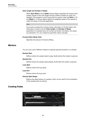 Page 87Beat Agent
Sound Editing87
Note Length and Number of BeatsWhen  Sync Mode  is se
 t to Beats , Groove Agent calculates the tempo of the 
sample, based on the note length and the number of beats you enter. For 
example, if the sample is a drum loop with four quarter notes, set  Note to 1/4 
and  Beats  to 4. Groove Agent adjusts the playback speed of the sample to 
match the tempo of t he host application.
NOTE
If you load a sample that contains temp o information in the file header, this 
information is...