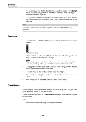 Page 88Beat Agent
Sound Editing88
• To create fades, drag the fade handles in the waveform display on the  Sample 
tab or specify the length for  fade in and fade out on the Slice tab (if you 
created slices from the audio).
• To adjust the curvature, drag the fade line in the display up or down. To reset  th
 e fade curve back to linear, hold do wn [Ctrl]/[Command] and click on the 
fade line.
NOTE
The fades directly influence sample playback. They are not part of the amp 
envelope.
Zooming
• To zoom in/out on...