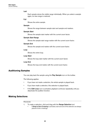 Page 89Beat Agent
Sound Editing89
LastEach sample stores the visible range individually. When you select a sample 
again
, its view range is restored.
Full Shows the entire sample.
Sample Shows the range between sample start and sample end markers.
Sample Start Shows the sample start marker with the current zoom factor.
Sample Start Range Shows the sample start range marker with the current zoom factor.
Sample End Shows the sample end marker with the current zoom factor.
Loop Shows the entire loop.
Loop Start...