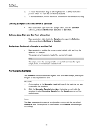 Page 90Beat Agent
Sound Editing90
2. To resize the selection, drag its left or right border, or [Shift]-click at the 
position where you want the selection to start/end.
3. To move a selection, posi tion the mouse pointer inside the selection and drag.
Defining Sample Start and End from a Selection
• Make a selection, right-click in  the Sample editor, open the Selection 
submenu, and select Set Sample Start/End to Selection .
Defining Loop Start and End from a Selection
• Make a selection, right-click in the...