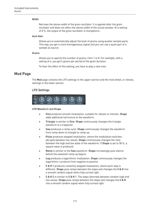 Page 111Included Instruments
Auron 
111Width
Narrows the stereo width of the grain oscillator. It is applied after the grain
oscillator and does not affect the stereo width of the actual sample. At a setting
of 0 %, the output of the grain oscillator is monophonic.
Auto Gain
Allows you to automatically adjust the level of grains using quieter sample parts.
This way, you get a more homogeneous signal and you can use a quiet part of a
sample as source.
Grains
Allows you to specify the number of grains, from 1 to...