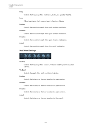 Page 112Included Instruments
Auron 
112Freq
Controls the frequency of the modulation, that is, the speed of the LFO.
Sync
If Sync is activated, the frequency is set in fractions of beats.
Position
Controls the modulation depth of the grain position modulation.
Formant
Controls the modulation depth of the grain formant modulation.
Duration
Controls the modulation depth of the grain duration modulation.
Cutoff
Controls the modulation depth of the filter cutoff modulation.
Mod Wheel Settings
Vib Freq
Controls the...