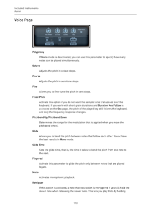 Page 113Included Instruments
Auron 
113Voice Page
Polyphony
If Mono mode is deactivated, you can use this parameter to specify how many
notes can be played simultaneously.
Octave
Adjusts the pitch in octave steps.
Coarse
Adjusts the pitch in semitone steps.
Fine
Allows you to fine-tune the pitch in cent steps.
Fixed Pitch
Activate this option if you do not want the sample to be transposed over the
keyboard. If you work with short grain durations and Duration Key Follow is
activated on the Osc page, the pitch of...