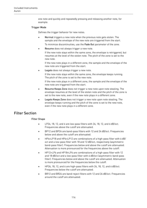 Page 114Included Instruments
Auron 
114one note and quickly and repeatedly pressing and releasing another note, for
example.
Trigger Mode
Defines the trigger behavior for new notes.
•Normal triggers a new note when the previous note gets stolen. The
sample and the envelope of the new note are triggered from the start.
To minimize discontinuities, use the Fade Out parameter of the zone.
•Resume does not always trigger a new note.
If the new note stays within the same zone, the envelope is retriggered, but
resumes...