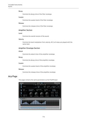 Page 116Included Instruments
Auron 
116Decay
Controls the decay time of the filter envelope.
Sustain
Controls the sustain level of the filter envelope.
Release
Controls the release time of the filter envelope.
Amplifier Section
Level
Controls the overall volume of the sound.
Velocity
Controls the level modulation from velocity. At 0, all notes are played with the
same level.
Amplifier Envelope Section
Attack
Controls the attack time of the amplifier envelope.
Decay
Controls the decay time of the amplifier...