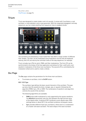 Page 117Included Instruments
Trium 
117RELATED LINKS
FlexPhraser on page 76
Trium
Trium was designed to create modern and rich sounds. It comes with 3 oscillators, a sub
oscillator, a ring modulator, and a noise generator. With the integrated arpeggiator and step
sequencer, you can create anything from sequencer lines to stepped chords.
The oscillators are followed by a multi-mode filter that offers a large number of different
filter shapes. The filter can be modulated using modulation sources like the...