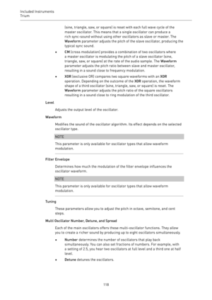 Page 118Included Instruments
Trium 
118(sine, triangle, saw, or square) is reset with each full wave cycle of the
master oscillator. This means that a single oscillator can produce a
rich sync-sound without using other oscillators as slave or master. The
Waveform parameter adjusts the pitch of the slave oscillator, producing the
typical sync sound.
•CM (cross modulation) provides a combination of two oscillators where
a master oscillator is modulating the pitch of a slave oscillator (sine,
triangle, saw, or...