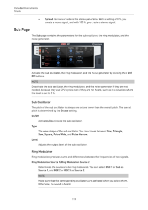 Page 119Included Instruments
Trium 
119•Spread narrows or widens the stereo panorama. With a setting of 0 %, you
create a mono signal, and with 100 %, you create a stereo signal.
Sub Page
The Sub page contains the parameters for the sub oscillator, the ring modulator, and the
noise generator.
Activate the sub oscillator, the ring modulator, and the noise generator by clicking their On/
Off buttons.
NOTE
Deactivate the sub oscillator, the ring modulator, and the noise generator if they are not
needed, because...