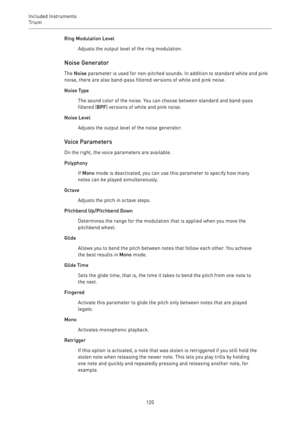 Page 120Included Instruments
Trium 
120Ring Modulation Level
Adjusts the output level of the ring modulation.
Noise Generator
The Noise parameter is used for non-pitched sounds. In addition to standard white and pink
noise, there are also band-pass filtered versions of white and pink noise.
Noise Type
The sound color of the noise. You can choose between standard and band-pass
filtered (BPF) versions of white and pink noise.
Noise Level
Adjusts the output level of the noise generator.
Voice Parameters
On the...