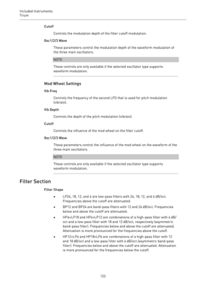 Page 122Included Instruments
Trium 
122Cutoff
Controls the modulation depth of the filter cutoff modulation.
Osc1/2/3 Wave
These parameters control the modulation depth of the waveform modulation of
the three main oscillators.
NOTE
These controls are only available if the selected oscillator type supports
waveform modulation.
Mod Wheel Settings
Vib Freq
Controls the frequency of the second LFO that is used for pitch modulation
(vibrato).
Vib Depth
Controls the depth of the pitch modulation (vibrato).
Cutoff...