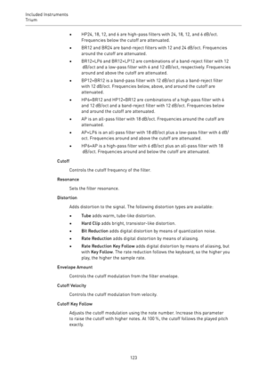 Page 123Included Instruments
Trium 
123•HP24, 18, 12, and 6 are high-pass filters with 24, 18, 12, and 6 dB/oct.
Frequencies below the cutoff are attenuated.
•BR12 and BR24 are band-reject filters with 12 and 24 dB/oct. Frequencies
around the cutoff are attenuated.
•BR12+LP6 and BR12+LP12 are combinations of a band-reject filter with 12
 dB/oct and a low-pass filter with 6 and 12 dB/oct, respectively. Frequencies
around and above the cutoff are attenuated.
•BP12+BR12 is a band-pass filter with 12 dB/oct plus a...