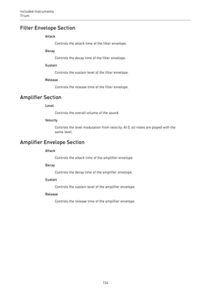 Page 124Included Instruments
Trium 
124Filter Envelope Section
Attack
Controls the attack time of the filter envelope.
Decay
Controls the decay time of the filter envelope.
Sustain
Controls the sustain level of the filter envelope.
Release
Controls the release time of the filter envelope.
Amplifier Section
Level
Controls the overall volume of the sound.
Velocity
Controls the level modulation from velocity. At 0, all notes are played with the
same level.
Amplifier Envelope Section
Attack
Controls the attack time...