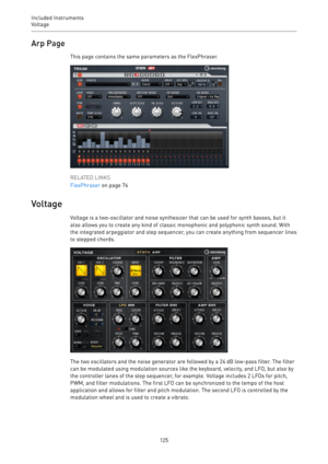 Page 125Included Instruments
Voltage 
125Arp Page
This page contains the same parameters as the FlexPhraser.
RELATED LINKS
FlexPhraser on page 76
Voltage
Voltage is a two-oscillator and noise synthesizer that can be used for synth basses, but it
also allows you to create any kind of classic monophonic and polyphonic synth sound. With
the integrated arpeggiator and step sequencer, you can create anything from sequencer lines
to stepped chords.
The two oscillators and the noise generator are followed by a 24 dB...