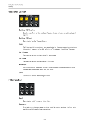 Page 126Included Instruments
Voltage 
126Oscillator Section
Oscillator 1/2 Waveform
Sets the waveform for the oscillator. You can choose between saw, triangle, and
square.
Oscillator 1/2 Level
Controls the level of the oscillators.
PWM
PWM (pulse width modulation) is only available for the square waveform. Activate
this option if you want to be able to let the LFO modulate the width of the wave.
Osc 2 Coarse
Detunes the second oscillator by +/-12 semitones.
Osc 2 Fine
Detunes the second oscillator by +/- 100...