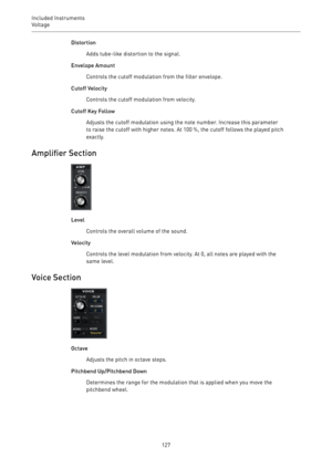 Page 127Included Instruments
Voltage 
127Distortion
Adds tube-like distortion to the signal.
Envelope Amount
Controls the cutoff modulation from the filter envelope.
Cutoff Velocity
Controls the cutoff modulation from velocity.
Cutoff Key Follow
Adjusts the cutoff modulation using the note number. Increase this parameter
to raise the cutoff with higher notes. At 100 %, the cutoff follows the played pitch
exactly.
Amplifier Section
Level
Controls the overall volume of the sound.
Velocity
Controls the level...