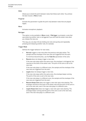 Page 128Included Instruments
Voltage 
128Glide
Allows you to bend the pitch between notes that follow each other. You achieve
the best results in Mono mode.
Fingered
Activate this parameter to glide the pitch only between notes that are played
legato.
Mono
Activates monophonic playback.
Retrigger
This option is only available in Mono mode. If Retrigger is activated, a note that
was stolen by another note is retriggered if you still hold the stolen note when
you release the new one.
This way, you can play trills...