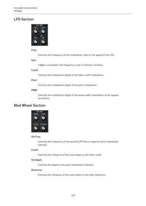 Page 129Included Instruments
Voltage 
129LFO Section
Freq
Controls the frequency of the modulation, that is, the speed of the LFO.
Sync
If Sync is activated, the frequency is set in fractions of beats.
Cutoff
Controls the modulation depth of the filter cutoff modulation.
Pitch
Controls the modulation depth of the pitch modulation.
PWM
Controls the modulation depth of the pulse width modulation of the square
oscillators.
Mod Wheel Section
Vib Freq
Controls the frequency of the second LFO that is used for pitch...