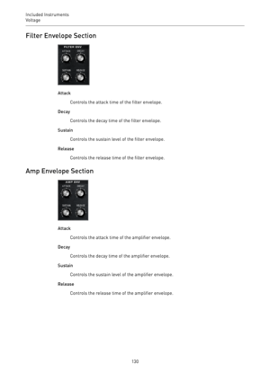 Page 130Included Instruments
Voltage 
130Filter Envelope Section
Attack
Controls the attack time of the filter envelope.
Decay
Controls the decay time of the filter envelope.
Sustain
Controls the sustain level of the filter envelope.
Release
Controls the release time of the filter envelope.
Amp Envelope Section
Attack
Controls the attack time of the amplifier envelope.
Decay
Controls the decay time of the amplifier envelope.
Sustain
Controls the sustain level of the amplifier envelope.
Release
Controls the...