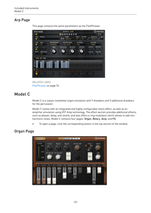 Page 131Included Instruments
Model C 
131Arp Page
This page contains the same parameters as the FlexPhraser.
RELATED LINKS
FlexPhraser on page 76
Model C
Model C is a classic tonewheel organ emulation with 9 drawbars and 3 additional drawbars
for the percussion.
Model C comes with an integrated and highly configurable rotary effect, as well as an
amplifier emulation using VST Amp technology. The effect section provides additional effects,
such as phaser, delay, and reverb, and also offers a ring modulator which...