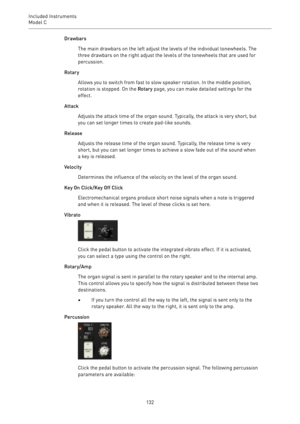 Page 132Included Instruments
Model C 
132Drawbars
The main drawbars on the left adjust the levels of the individual tonewheels. The
three drawbars on the right adjust the levels of the tonewheels that are used for
percussion.
Rotary
Allows you to switch from fast to slow speaker rotation. In the middle position,
rotation is stopped. On the Rotary page, you can make detailed settings for the
effect.
Attack
Adjusts the attack time of the organ sound. Typically, the attack is very short, but
you can set longer...