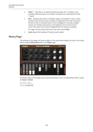 Page 133Included Instruments
Model C 
133•Steal 1' – Typically, on an electromechanical organ, the 1' drawbar is not
available when percussion is activated. To prevent this, deactivate the Steal
1' option.
•Poly – Typically, percussion in drawbar organs is monophonic, that is, when
you play a key, the percussion envelope is triggered for this note. As long as
the key is held, no new percussion can be retriggered. If you play a legato
section, for example, percussion is only applied to the very first...